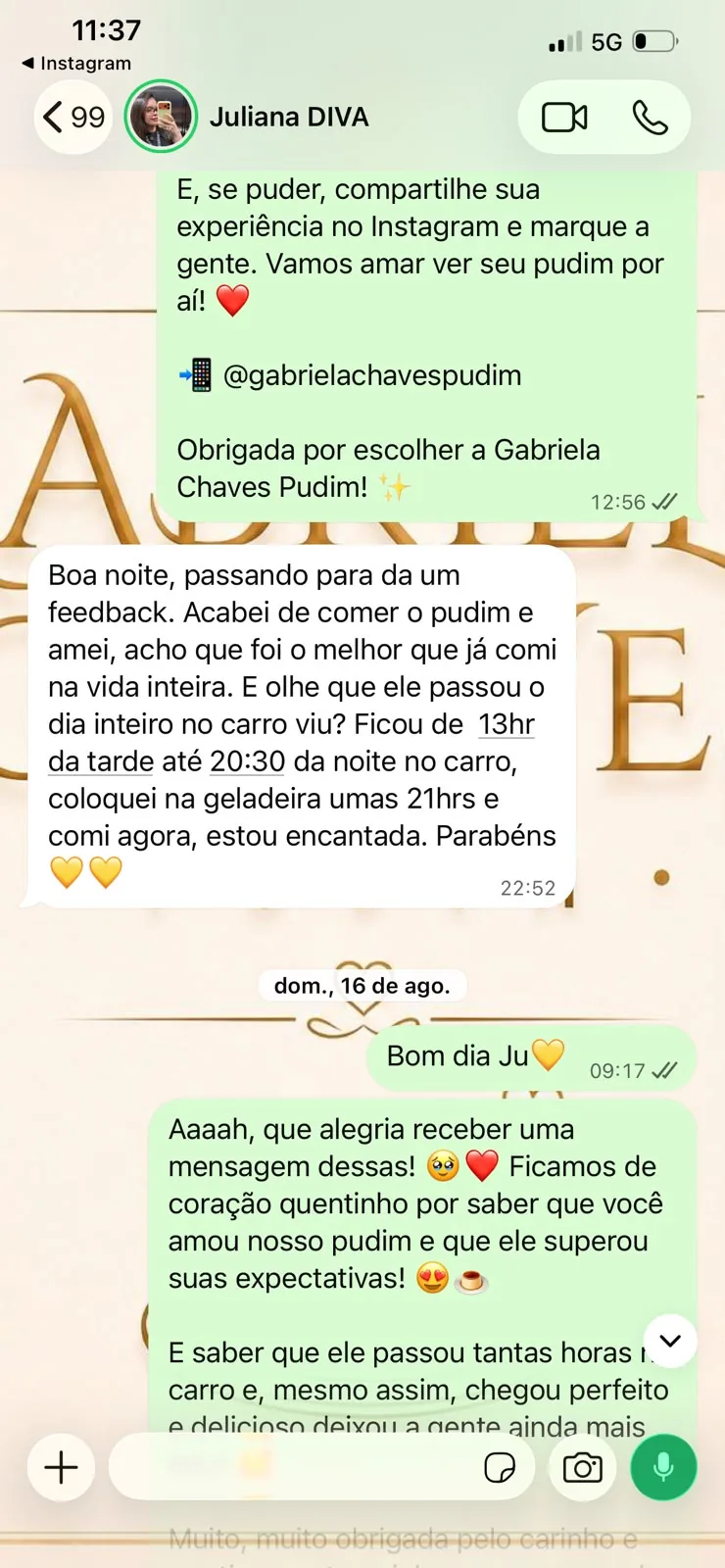 Conversa com Juliana: Boa noite, passando para da um feedback. Acabei de comer o pudim e amei, acho que foi o melhor que já comi na vida inteira. E olhe que ele passou o dia inteiro no carro viu? Ficou de 13hr da tarde até 20:30 da noite no carro, coloquei na geladeira umas 21hrs e comi agora, estou encantada. Parabéns.